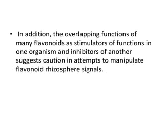 • In addition, the overlapping functions of
many flavonoids as stimulators of functions in
one organism and inhibitors of another
suggests caution in attempts to manipulate
flavonoid rhizosphere signals.
 