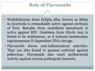 Role of Flavonoids
 Wedelolactone from Eclipta alba, known as Maka
in Ayurveda is retmarkably active against cirrhosis
of liver. Baicalin from scutellaria baicalensis is
active against HIV. Genistein from Glycin max is
found to be antitumour, as it induces mammalian
topoisomerase II dependent DNA clevage.
 Flavonoids shows anti-inflammatory activities.
They are also found to possess antiviral against
poliovirus. Flavonoids also exert antibacterial
activity against various pathogenic bacteria.
 
