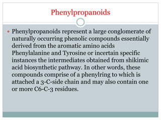 Phenylpropanoids
 Phenylpropanoids represent a large conglomerate of
naturally occurring phenolic compounds essentially
derived from the aromatic amino acids
Phenylalanine and Tyrosine or incertain specific
instances the intermediates obtained from shikimic
acid biosynthetic pathway. In other words, these
compounds comprise of a phenylring to which is
attached a 3-C-side chain and may also contain one
or more C6-C-3 residues.
 