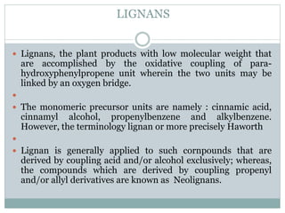 LIGNANS
 Lignans, the plant products with low molecular weight that
are accomplished by the oxidative coupling of para-
hydroxyphenylpropene unit wherein the two units may be
linked by an oxygen bridge.

 The monomeric precursor units are namely : cinnamic acid,
cinnamyl alcohol, propenylbenzene and alkylbenzene.
However, the terminology lignan or more precisely Haworth

 Lignan is generally applied to such cornpounds that are
derived by coupling acid and/or alcohol exclusively; whereas,
the compounds which are derived by coupling propenyl
and/or allyl derivatives are known as Neolignans.
 
