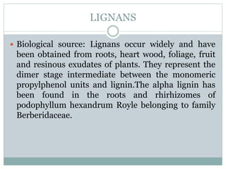 LIGNANS
 Biological source: Lignans occur widely and have
been obtained from roots, heart wood, foliage, fruit
and resinous exudates of plants. They represent the
dimer stage intermediate between the monomeric
propylphenol units and lignin.The alpha lignin has
been found in the roots and rhirhizomes of
podophyllum hexandrum Royle belonging to family
Berberidaceae.
 
