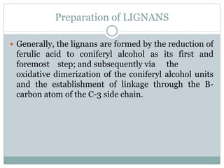 Preparation of LIGNANS
 Generally, the lignans are formed by the reduction of
ferulic acid to coniferyl alcohol as its first and
foremost step; and subsequently via the
oxidative dimerization of the coniferyl alcohol units
and the establishment of linkage through the B-
carbon atom of the C-3 side chain.
 