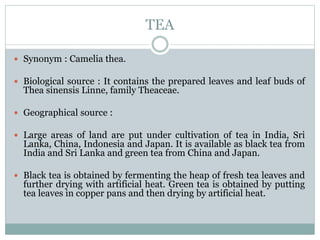TEA
 Synonym : Camelia thea.
 Biological source : It contains the prepared leaves and leaf buds of
Thea sinensis Linne, family Theaceae.
 Geographical source :
 Large areas of land are put under cultivation of tea in India, Sri
Lanka, China, Indonesia and Japan. It is available as black tea from
India and Sri Lanka and green tea from China and Japan.
 Black tea is obtained by fermenting the heap of fresh tea leaves and
further drying with artificial heat. Green tea is obtained by putting
tea leaves in copper pans and then drying by artificial heat.
 