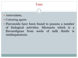 Uses
 Antioxidants,
 Colouring agents
 Flavonoids have been found to possess a number
of biological activities. Silymarin which is a
flavonolignan from seeds of milk thistle is
Antihepatotoxic.
 