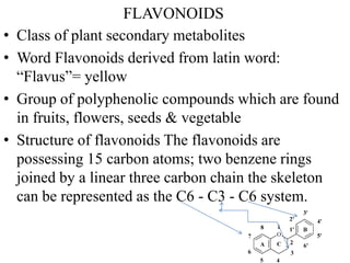 FLAVONOIDS
• Class of plant secondary metabolites
• Word Flavonoids derived from latin word:
“Flavus”= yellow
• Group of polyphenolic compounds which are found
in fruits, flowers, seeds & vegetable
• Structure of flavonoids The flavonoids are
possessing 15 carbon atoms; two benzene rings
joined by a linear three carbon chain the skeleton
can be represented as the C6 - C3 - C6 system.
 