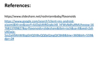 References:
https//www.slideshare.net/roshniannbaby/flavanoids
https://www.google.com/search?client=ms-android-
xiaomi&hl=en&sxsrf=AJOqlzXtRGrpkcJt8_hFWvNdhuRMUheozw:16
76813709827&q=flavonoids+slideshare&tbm=isch&sa=X&ved=2ah
UKEwjx-
5zs2aH9AhWI8zgGHQEKBvQQ0pQJegQICBAB&biw=360&bih=559&
dpr=2#
 