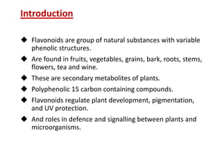 Introduction
 Flavonoids are group of natural substances with variable
phenolic structures.
 Are found in fruits, vegetables, grains, bark, roots, stems,
flowers, tea and wine.
 These are secondary metabolites of plants.
 Polyphenolic 15 carbon containing compounds.
 Flavonoids regulate plant development, pigmentation,
and UV protection.
 And roles in defence and signalling between plants and
microorganisms.
 