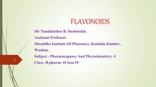 FLAVONOIDS
Mr Nandakishor B. Deshmukh.
Assistant Professor
Shraddha Institute Of Pharmacy, Kondala Zambre ,
Washim.
Subject - Pharmacognosy And Phytochemistry -I
Class- B-pharm- II Sem IV
1
 