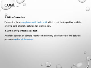 CONTI….
3. Wilson’s reaction:
Flavonoids form complexes with boric acid which is not destroyed by addition
of citric acid alcoholic solution (or oxalic acid).
4. Antimony pentachloride test:
Alcoholic solution of sample reacts with antimony pentachloride. The solution
produces red or violet colour.
 