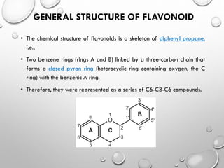 GENERAL STRUCTURE OF FLAVONOID
• The chemical structure of flavonoids is a skeleton of diphenyl propane,
i.e.,
• Two benzene rings (rings A and B) linked by a three-carbon chain that
forms a closed pyran ring (heterocyclic ring containing oxygen, the C
ring) with the benzenic A ring.
• Therefore, they were represented as a series of C6-C3-C6 compounds.
 