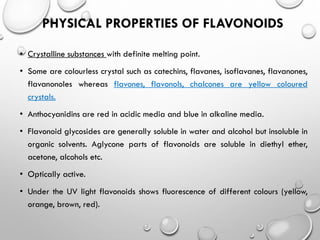 PHYSICAL PROPERTIES OF FLAVONOIDS
• Crystalline substances with definite melting point.
• Some are colourless crystal such as catechins, flavanes, isoflavanes, flavanones,
flavanonoles whereas flavones, flavonols, chalcones are yellow coloured
crystals.
• Anthocyanidins are red in acidic media and blue in alkaline media.
• Flavonoid glycosides are generally soluble in water and alcohol but insoluble in
organic solvents. Aglycone parts of flavonoids are soluble in diethyl ether,
acetone, alcohols etc.
• Optically active.
• Under the UV light flavonoids shows fluorescence of different colours (yellow,
orange, brown, red).
 