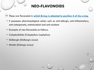 NEO-FLAVONOIDS
• These are flavonoids in which B-ring is attached to position 4 of the c-ring.
• It possesses pharmacological action such as anti-allergic, anti-inflammatory,
anti-osteoporotic, antimicrobial and anti-oxidant.
• Example of neo-flavonoids as follows:
• Calophyllolide (Calophyllum inophyllum)
• Dalbergin (Dalbergia sissoo)
• Nivetin (Echinops niveus)
 