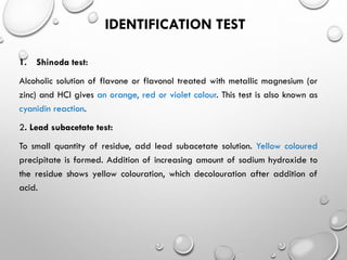 IDENTIFICATION TEST
1. Shinoda test:
Alcoholic solution of flavone or flavonol treated with metallic magnesium (or
zinc) and HCl gives an orange, red or violet colour. This test is also known as
cyanidin reaction.
2. Lead subacetate test:
To small quantity of residue, add lead subacetate solution. Yellow coloured
precipitate is formed. Addition of increasing amount of sodium hydroxide to
the residue shows yellow colouration, which decolouration after addition of
acid.
 