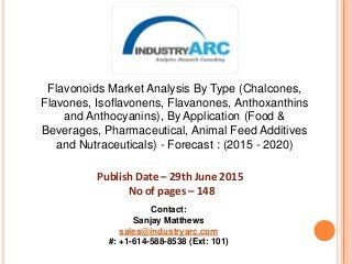 Flavonoids Market Analysis By Type (Chalcones,
Flavones, Isoflavonens, Flavanones, Anthoxanthins
and Anthocyanins), By Application (Food &
Beverages, Pharmaceutical, Animal Feed Additives
and Nutraceuticals) - Forecast : (2015 - 2020)
Publish Date – 29th June 2015
No of pages – 148
Contact:
Sanjay Matthews
sales@industryarc.com
#: +1-614-588-8538 (Ext: 101)
 