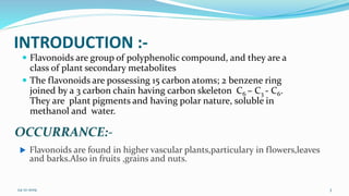 INTRODUCTION :-
 Flavonoids are group of polyphenolic compound, and they are a
class of plant secondary metabolites
 The flavonoids are possessing 15 carbon atoms; 2 benzene ring
joined by a 3 carbon chain having carbon skeleton C6 – C3 - C6.
They are plant pigments and having polar nature, soluble in
methanol and water.
 Flavonoids are found in higher vascular plants,particulary in flowers,leaves
and barks.Also in fruits ,grains and nuts.
OCCURRANCE:-
24-12-2019 3
 