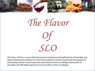 The Flavor of SLO is a non-profit food and wine tasting event benefitting The United Way and Alpha Pregnancy Counseling. This event was created as a Senior Project with the purpose of stimulating interest in local restaurants and wineries of San Luis Obispo County with an enjoyable and affordable experience for all residents of San Luis Obispo.  The Flavor Of  SLO 