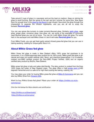 Take around 2 cups of ghee in a saucepan and put the heat on medium. Keep on stirring the
ghee to avoid burning. Add the spices to the pan and let it simmer for some time. Now leave
them for enough time in the ghee for the flavors
cheesecloth to separate the infusion ingredients, and you are all set to enjoy the
fantastic flavored ghee.
You can use spices like turmeric to make turmeric
ghee, ginger ghee, cinnamon ghee, lime ghee, etc. are some of the examples of commonly
used flavored ghee you can do at home.
herb in the saucepan and melt Milkio Ghee in it and it will make
From Milkio Foods, you can get fresh garlic extract infused grass
baking sauteing, roasting for unique garlic f
About Milkio Grass fed ghee
Milkio Grass fed ghee is made in New Zealand offers 100% grass fed goodness to its
consumers. It is a USDA-approved dairy product for its 100% purity. Milkio grass fed ghee is all
natural and does not contain art
marked non-GMO certified product (by Non
certified dairy product by BioGro, New Zealand.
Milkio grass fed ghee is keto and paleo diet
100% grass fed butter of New Zealand origin. The ghee offers a high
degrees Fahrenheit and is a safe oil for high heat cooking like baking, roasting, etc.
You may place your order for buying Milkio grass
also buy Milkio Ghee from Amazon USA
Want to buy Milkio Grass-fed
commerce/.
Click the link below for More details and certification
https://milkio.co.nz/downloads/
https://milkio.co.nz/non-gmo/
Take around 2 cups of ghee in a saucepan and put the heat on medium. Keep on stirring the
ghee to avoid burning. Add the spices to the pan and let it simmer for some time. Now leave
ghee for the flavors to get infused. Now strain the ghee through fine
cheesecloth to separate the infusion ingredients, and you are all set to enjoy the
You can use spices like turmeric to make turmeric-flavored ghee. Similarly, garlic ghee
ghee, ginger ghee, cinnamon ghee, lime ghee, etc. are some of the examples of commonly
used flavored ghee you can do at home. You can do it with Milkio Grass fed ghee. Put some
herb in the saucepan and melt Milkio Ghee in it and it will make flavored ghee
From Milkio Foods, you can get fresh garlic extract infused grass-fed ghee that you can use in
baking sauteing, roasting for unique garlic flavor in it.
About Milkio Grass fed ghee
Milkio Grass fed ghee is made in New Zealand offers 100% grass fed goodness to its
approved dairy product for its 100% purity. Milkio grass fed ghee is all
natural and does not contain artificial color, flavor, and chemical preservatives. It is a butterfly
GMO certified product (by Non-GMO Project Verified, USA) and an organic
certified dairy product by BioGro, New Zealand.
Milkio grass fed ghee is keto and paleo diet-friendly. The dairy product is cooked from the
100% grass fed butter of New Zealand origin. The ghee offers a high smoke point of
egrees Fahrenheit and is a safe oil for high heat cooking like baking, roasting, etc.
You may place your order for buying Milkio grass-fed ghee at Milkio E-Commerce
Amazon USA.
fed ghee? Place your order at https://milkio.co.nz/e
the link below for More details and certification
https://milkio.co.nz/downloads/
Take around 2 cups of ghee in a saucepan and put the heat on medium. Keep on stirring the
ghee to avoid burning. Add the spices to the pan and let it simmer for some time. Now leave
to get infused. Now strain the ghee through fine
cheesecloth to separate the infusion ingredients, and you are all set to enjoy the
garlic ghee, sage
ghee, ginger ghee, cinnamon ghee, lime ghee, etc. are some of the examples of commonly
rass fed ghee. Put some
e for you.
ghee that you can use in
Milkio Grass fed ghee is made in New Zealand offers 100% grass fed goodness to its
approved dairy product for its 100% purity. Milkio grass fed ghee is all-
ificial color, flavor, and chemical preservatives. It is a butterfly-
GMO Project Verified, USA) and an organic
friendly. The dairy product is cooked from the fines
smoke point of 485
egrees Fahrenheit and is a safe oil for high heat cooking like baking, roasting, etc.
Commerce and you can
https://milkio.co.nz/e-
 