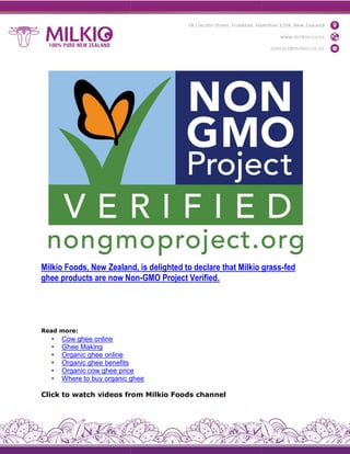 Milkio Foods, New Zealand, is delighted to declare that Milkio grass
ghee products are now Non
Read more:
• Cow ghee online
• Ghee Making
• Organic ghee online
• Organic ghee benefits
• Organic cow ghee price
• Where to buy organic ghee
Click to watch videos from Milkio Foods channel
Milkio Foods, New Zealand, is delighted to declare that Milkio grass
ghee products are now Non-GMO Project Verified.
Organic cow ghee price
Where to buy organic ghee
Click to watch videos from Milkio Foods channel
Milkio Foods, New Zealand, is delighted to declare that Milkio grass-fed
 
