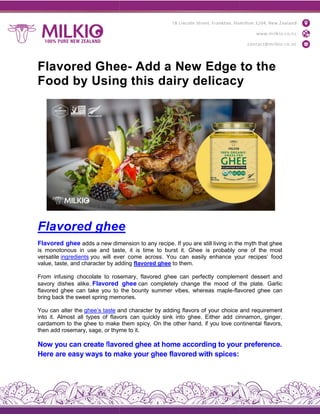 Flavored Ghee
Food by Using this dairy delicacy
Flavored ghee
Flavored ghee adds a new dimension to any recipe. If you are still living in the myth that ghee
is monotonous in use and taste, it is time to burst it. Ghee is probably one of the most
versatile ingredients you will ever come across. You can easily enhance your recipes’ food
value, taste, and character by adding
From infusing chocolate to rosemary, flavored ghee can p
savory dishes alike. Flavored ghe
flavored ghee can take you to the bounty summer vibes, whereas maple
bring back the sweet spring memories.
You can alter the ghee’s taste and character by adding flavors of your choice and requirement
into it. Almost all types of flavors can quickly sink into ghee. Either add cinnamon, ginger,
cardamom to the ghee to make them spicy. On the other hand, if you love continental flavors,
then add rosemary, sage, or thyme to it.
Now you can create flavored ghe
Here are easy ways to make your ghee flavored with spic
Flavored Ghee- Add a New Edge to the
Food by Using this dairy delicacy
e
adds a new dimension to any recipe. If you are still living in the myth that ghee
is monotonous in use and taste, it is time to burst it. Ghee is probably one of the most
you will ever come across. You can easily enhance your recipes’ food
value, taste, and character by adding flavored ghee to them.
From infusing chocolate to rosemary, flavored ghee can perfectly complement dessert and
Flavored ghee can completely change the mood of the plate. Garlic
flavored ghee can take you to the bounty summer vibes, whereas maple-flavored ghee can
bring back the sweet spring memories.
and character by adding flavors of your choice and requirement
into it. Almost all types of flavors can quickly sink into ghee. Either add cinnamon, ginger,
m to the ghee to make them spicy. On the other hand, if you love continental flavors,
then add rosemary, sage, or thyme to it.
lavored ghee at home according to your preference.
Here are easy ways to make your ghee flavored with spices:
Add a New Edge to the
Food by Using this dairy delicacy
adds a new dimension to any recipe. If you are still living in the myth that ghee
is monotonous in use and taste, it is time to burst it. Ghee is probably one of the most
you will ever come across. You can easily enhance your recipes’ food
erfectly complement dessert and
can completely change the mood of the plate. Garlic
flavored ghee can
and character by adding flavors of your choice and requirement
into it. Almost all types of flavors can quickly sink into ghee. Either add cinnamon, ginger,
m to the ghee to make them spicy. On the other hand, if you love continental flavors,
at home according to your preference.
 