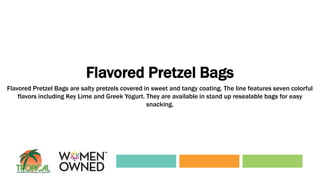 Flavored Pretzel Bags
Flavored Pretzel Bags are salty pretzels covered in sweet and tangy coating. The line features seven colorful
flavors including Key Lime and Greek Yogurt. They are available in stand up resealable bags for easy
snacking.
 