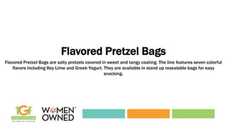 Flavored Pretzel Bags
Flavored Pretzel Bags are salty pretzels covered in sweet and tangy coating. The line features seven colorful
flavors including Key Lime and Greek Yogurt. They are available in stand up resealable bags for easy
snacking.
 