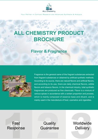 ALL
CHEMISTRY
INC.
ALL
RIGHTS
RESERVED
Fragrance is the general name of the fragrant substances extracted
from fragrant substances or obtained by artificial synthetic methods.
According to its source, there are natural flavors and artificial flavors,
and according to its use, there are daily chemical flavors, edible
flavors and tobacco flavors. In the chemical industry, total synthetic
fragrances are produced as fine chemicals. Flavor is a mixture of
various spices in accordance with a certain proportion and process,
which is mainly composed of essence base and diluent, and is
mainly used in the manufacture of food, cosmetics and cigarettes.
1 2 3
Fast
Response
Worldwide
Delivery
Y o u r P a r t n e r i n C o n t r a c t R e s e a r c h a n d A d v a n c e d S y n t h e s i s & A n a l y s i s
ALL CHEMISTRY PRODUCT
BROCHURE
Flavor & Fragrance
Quality
Guarantee
 