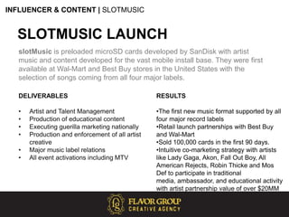 INFLUENCER & CONTENT | SLOTMUSICSLOTMUSIC LAUNCHslotMusic is preloaded microSD cards developed by SanDisk with artist music and content developed for the vast mobile install base. They were first available at Wal-Mart and Best Buy stores in the United States with the selection of songs coming from all four major labels.DELIVERABLESArtist and Talent Management