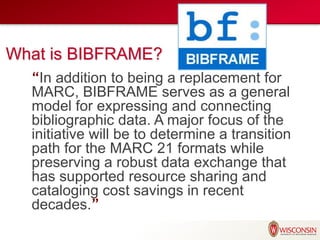 What is BIBFRAME?
“In addition to being a replacement for
MARC, BIBFRAME serves as a general
model for expressing and connecting
bibliographic data. A major focus of the
initiative will be to determine a transition
path for the MARC 21 formats while
preserving a robust data exchange that
has supported resource sharing and
cataloging cost savings in recent
decades.”
 