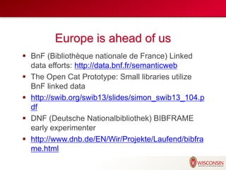 Europe is ahead of us
 BnF (Bibliothèque nationale de France) Linked
data efforts: http://data.bnf.fr/semanticweb
 The Open Cat Prototype: Small libraries utilize
BnF linked data
 http://swib.org/swib13/slides/simon_swib13_104.p
df
 DNF (Deutsche Nationalbibliothek) BIBFRAME
early experimenter
 http://www.dnb.de/EN/Wir/Projekte/Laufend/bibfra
me.html
 