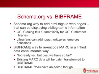Schema.org vs. BIBFRAME
 Schema.org way to add html tags to web pages –
that can be displaying bibliographic information
 OCLC doing this automatically for OCLC member
libraries
 Librarians can add to/authoritize schema.org
definitions
 BIBFRAME way to re-encode MARC in a linked
data consumeable way
 Not ready yet, but best we have so far?
 Existing MARC data will be batch transformed to
BIBFRAME
 BIBFRAME does have an editor, though
 