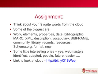 Assignment:
 Think about your favorite words from the cloud
 Some of the biggest are:
 Work, elements, properties, data, bibliographic,
MARC, XML, description, vocabulary, BIBFRAME,
community, library, records, resources,
Schema.org, format, new
 Some little interesting ones – yes, webmasters,
identifies, adapted, people, future, easier ….
 Link to look at cloud - http://bit.ly/318Web
 