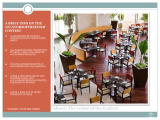 A BRIEF INFO ON THE
#FLAVORSOFFREEDOM
CONTEST
 20 QUESTIONS REVOLVING
AROUND INDIAN CUISINE WERE
ASKED
 ALL PARTICIPATING TWEEPS HAD
TO REPLY USING THE HASHTAG
#FLAVORSOFFREEDOM
 THE PRE CONTEST BUZZ THAT
WAS GENERATED WAS AMAZING
 AFTER A FEW MINUTES OF THE
CONTEST GOING LIVE
#FLAVORSOFFREEDOM STARTED
TRENDING IN MUMBAI
 AFTER A WHILE IT STARTED
TRENDING IN INDIA
*TWEEPS= TWITTER USERS Above: The venue of the festival
 