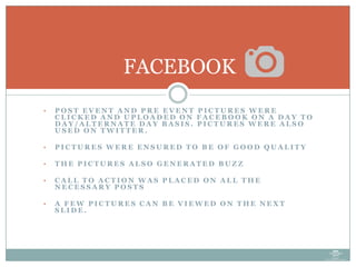 • P O S T E V E N T A N D P R E E V E N T P I C T U R E S W E R E
C L I C K E D A N D U P L O A D E D O N F A C E B O O K O N A D A Y T O
D A Y / A L T E R N A T E D A Y B A S I S . P I C T U R E S W E R E A L S O
U S E D O N T W I T T E R .
• P I C T U R E S W E R E E N S U R E D T O B E O F G O O D Q U A L I T Y
• T H E P I C T U R E S A L S O G E N E R A T E D B U Z Z
• C A L L T O A C T I O N W A S P L A C E D O N A L L T H E
N E C E S S A R Y P O S T S
• A F E W P I C T U R E S C A N B E V I E W E D O N T H E N E X T
S L I D E .
FACEBOOK
 