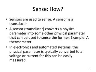 Sense: How?
• Sensors are used to sense. A sensor is a
transducer.
• A sensor (transducer) converts a physical
parameter into some other physical parameter
that can be used to sense the former. Example: A
thermometer
• In electronics and automated systems, the
physical parameter is typically converted to a
voltage or current for this can be easily
measured.
27
 