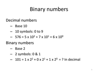 Binary numbers
Decimal numbers
– Base 10
– 10 symbols: 0 to 9
– 576 = 5 x 102 + 7 x 101 + 6 x 100
Binary numbers
– Base 2
– 2 symbols: 0 & 1
– 101 = 1 x 22 + 0 x 21 + 1 x 20 = ? In decimal
3
 