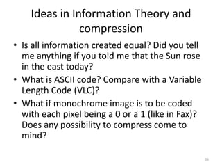 Ideas in Information Theory and
compression
• Is all information created equal? Did you tell
me anything if you told me that the Sun rose
in the east today?
• What is ASCII code? Compare with a Variable
Length Code (VLC)?
• What if monochrome image is to be coded
with each pixel being a 0 or a 1 (like in Fax)?
Does any possibility to compress come to
mind?
36
 