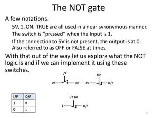 The NOT gate
A few notations:
5V, 1, ON, TRUE are all used in a near synonymous manner.
The switch is “pressed” when the Input is 1.
If the connection to 5V is not present, the output is at 0.
Also referred to as OFF or FALSE at times.
With that out of the way let us explore what the NOT
logic is and if we can implement it using these
switches.
5
I/P O/P
1 0
0 1
 