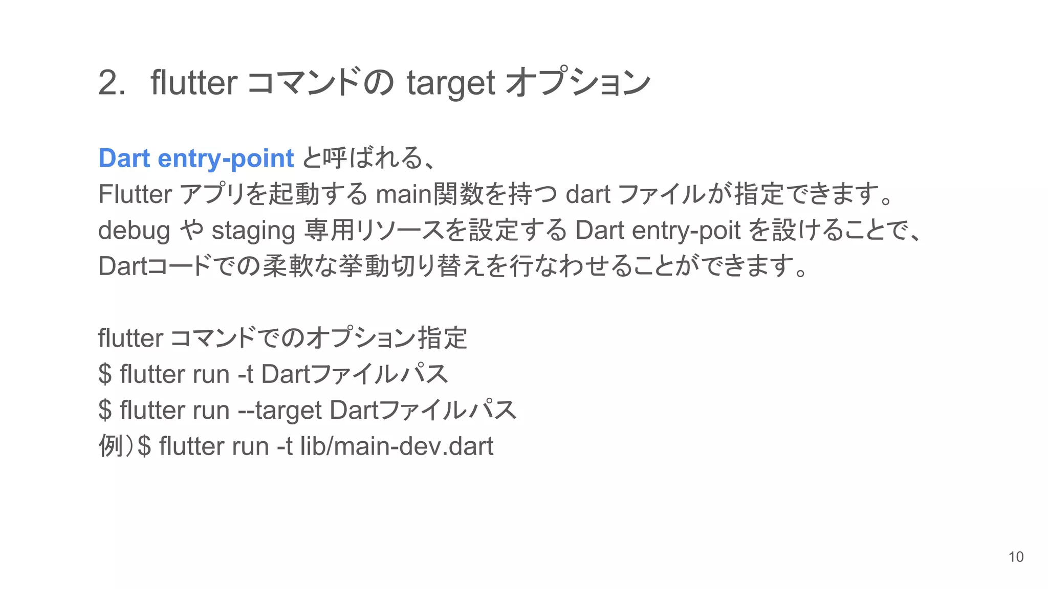 2. flutter コマンドの target オプション
Dart entry-point と呼ばれる、
Flutter アプリを起動する main関数を持つ dart ファイルが指定できます。
debug や staging 専用リソースを設定する Dart entry-poit を設けることで、
Dartコードでの柔軟な挙動切り替えを行なわせることができます。
flutter コマンドでのオプション指定
$ flutter run -t Dartファイルパス
$ flutter run --target Dartファイルパス
例）$ flutter run -t lib/main-dev.dart
10
 