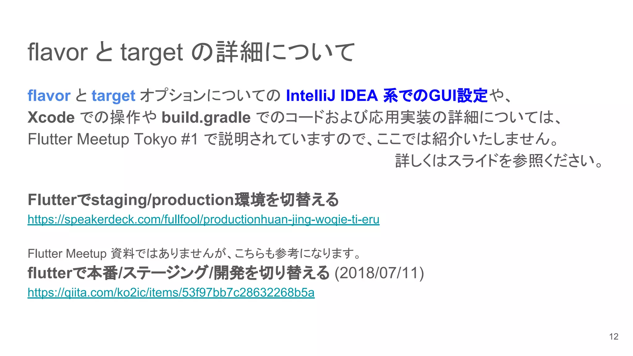 flavor と target の詳細について
flavor と target オプションについての IntelliJ IDEA 系でのGUI設定や、
Xcode での操作や build.gradle でのコードおよび応用実装の詳細については、
Flutter Meetup Tokyo #1 で説明されていますので、ここでは紹介いたしません。
詳しくはスライドを参照ください。
Flutterでstaging/production環境を切替える
https://speakerdeck.com/fullfool/productionhuan-jing-woqie-ti-eru
Flutter Meetup 資料ではありませんが、こちらも参考になります。
flutterで本番/ステージング/開発を切り替える (2018/07/11)
https://qiita.com/ko2ic/items/53f97bb7c28632268b5a
12
 