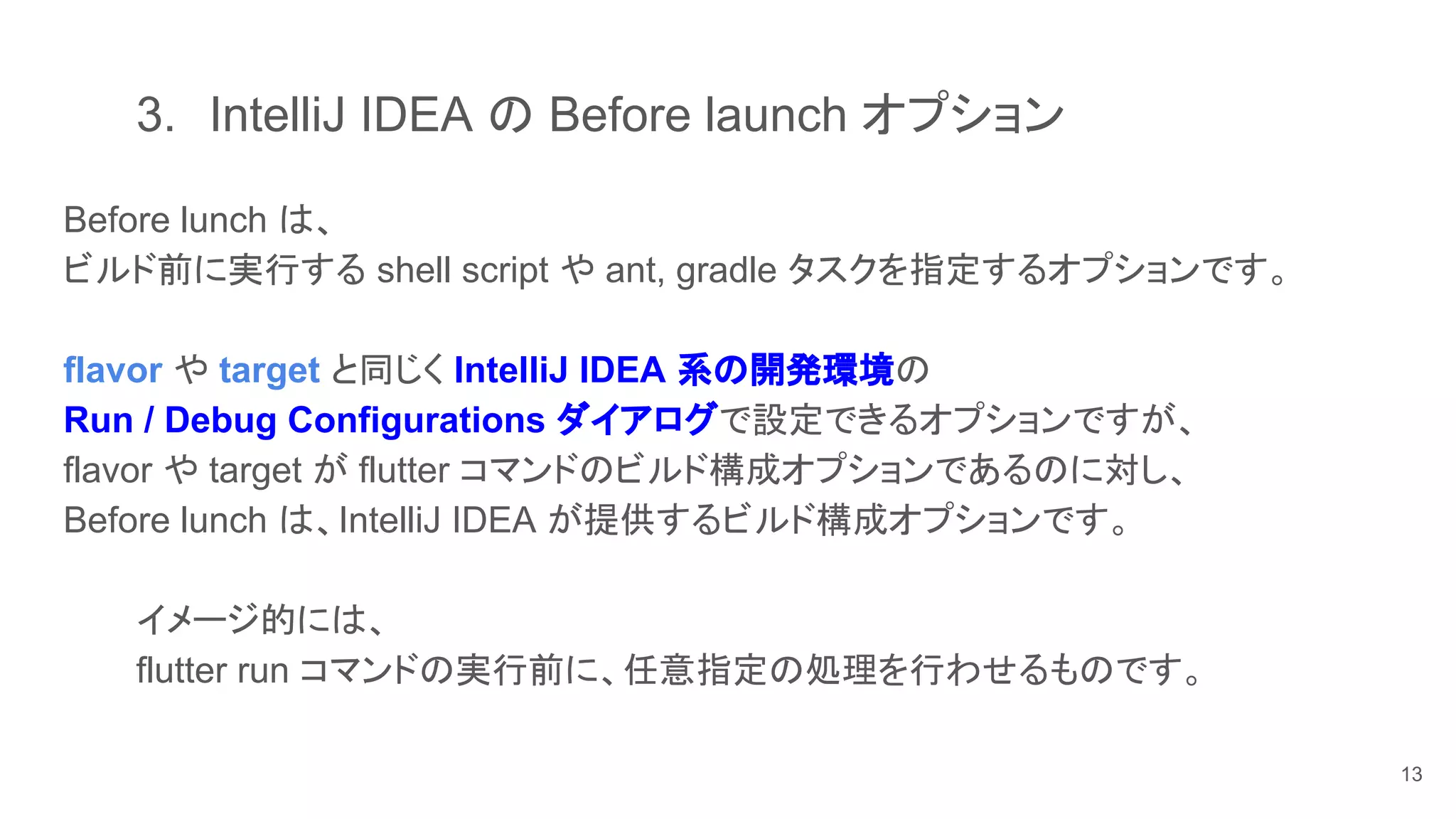 3. IntelliJ IDEA の Before launch オプション
Before lunch は、
ビルド前に実行する shell script や ant, gradle タスクを指定するオプションです。
flavor や target と同じく IntelliJ IDEA 系の開発環境の
Run / Debug Configurations ダイアログで設定できるオプションですが、
flavor や target が flutter コマンドのビルド構成オプションであるのに対し、
Before lunch は、IntelliJ IDEA が提供するビルド構成オプションです。
イメージ的には、
flutter run コマンドの実行前に、任意指定の処理を行わせるものです。
13
 