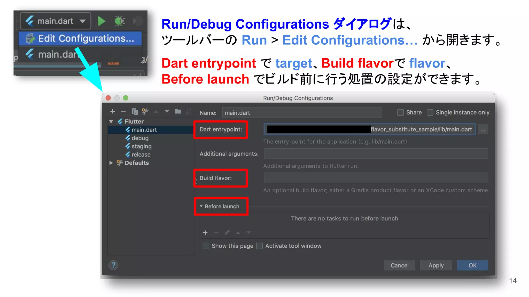 14
Run/Debug Configurations ダイアログは、
ツールバーの Run > Edit Configurations… から開きます。
Dart entrypoint で target、Build flavorで flavor、
Before launch でビルド前に行う処置の設定ができます。
 