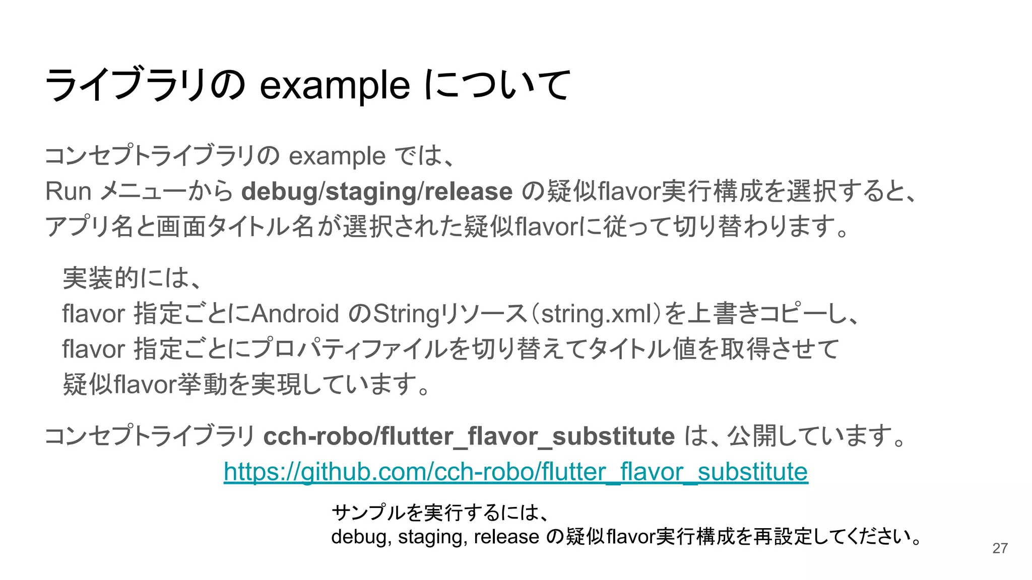 ライブラリの example について
コンセプトライブラリの example では、
Run メニューから debug/staging/release の疑似flavor実行構成を選択すると、
アプリ名と画面タイトル名が選択された疑似flavorに従って切り替わります。
　実装的には、
　flavor 指定ごとにAndroid のStringリソース（string.xml）を上書きコピーし、
　flavor 指定ごとにプロパティファイルを切り替えてタイトル値を取得させて
　疑似flavor挙動を実現しています。
コンセプトライブラリ cch-robo/flutter_flavor_substitute は、公開しています。
https://github.com/cch-robo/flutter_flavor_substitute
27
サンプルを実行するには、
debug, staging, release の疑似flavor実行構成を再設定してください。
 