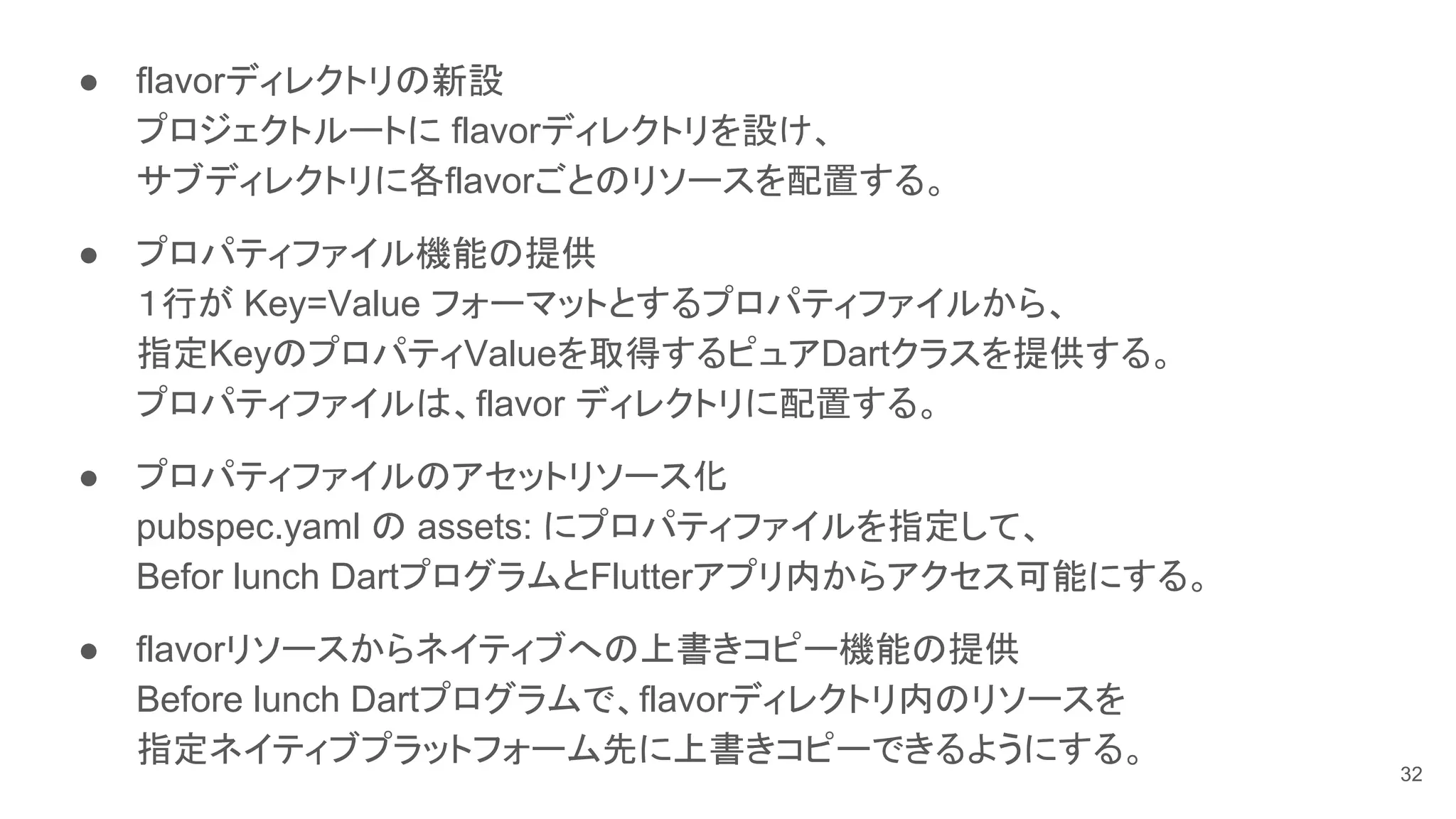 ● flavorディレクトリの新設
プロジェクトルートに flavorディレクトリを設け、
サブディレクトリに各flavorごとのリソースを配置する。
● プロパティファイル機能の提供
１行が Key=Value フォーマットとするプロパティファイルから、
指定KeyのプロパティValueを取得するピュアDartクラスを提供する。
プロパティファイルは、flavor ディレクトリに配置する。
● プロパティファイルのアセットリソース化
pubspec.yaml の assets: にプロパティファイルを指定して、
Befor lunch DartプログラムとFlutterアプリ内からアクセス可能にする。
● flavorリソースからネイティブへの上書きコピー機能の提供
Before lunch Dartプログラムで、flavorディレクトリ内のリソースを
指定ネイティブプラットフォーム先に上書きコピーできるようにする。
32
 
