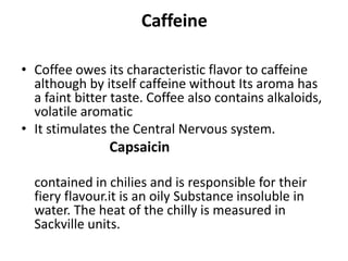 Caffeine
• Coffee owes its characteristic flavor to caffeine
although by itself caffeine without Its aroma has
a faint bitter taste. Coffee also contains alkaloids,
volatile aromatic
• It stimulates the Central Nervous system.
Capsaicin
contained in chilies and is responsible for their
fiery flavour.it is an oily Substance insoluble in
water. The heat of the chilly is measured in
Sackville units.
 