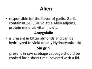 Alien
• responsible for the flavor of garlic. Garlic
contains0.1-0.36% volatile Alien adjoins,
protein minerals vitamins etc.
Amygolalin
• is present in bitter almonds and can be
hydrolyzed to yield deadly Hydrocyanic acid
Sin grin
present in raw cabbage cabbage should be
cooked for a short time, covered with a lid.
 