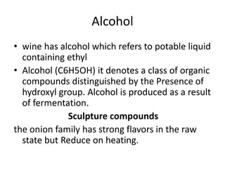 Alcohol
• wine has alcohol which refers to potable liquid
containing ethyl
• Alcohol (C6H5OH) it denotes a class of organic
compounds distinguished by the Presence of
hydroxyl group. Alcohol is produced as a result
of fermentation.
Sculpture compounds
the onion family has strong flavors in the raw
state but Reduce on heating.
 