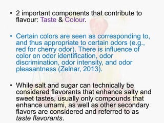 • 2 important components that contribute to 
flavour: Taste & Colour. 
• Certain colors are seen as corresponding to, 
and thus appropriate to certain odors (e.g., 
red for cherry odor). There is influence of 
color on odor identification, odor 
discrimination, odor intensity, and odor 
pleasantness (Zelnar, 2013). 
• While salt and sugar can technically be 
considered flavorants that enhance salty and 
sweet tastes, usually only compounds that 
enhance umami, as well as other secondary 
flavors are considered and referred to as 
taste flavorants. 
 