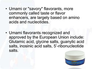 • Umami or "savory" flavorants, more 
commonly called taste or flavor 
enhancers, are largely based on amino 
acids and nucleotides. 
• Umami flavorants recognized and 
approved by the European Union include: 
Glutamic acid, glycine salts, guanylic acid 
salts, inosinic acid salts, 5’-ribonucleotide 
salts. 
 