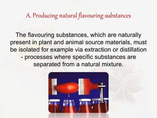 A. Producing natural flavouring substances 
The flavouring substances, which are naturally 
present in plant and animal source materials, must 
be isolated for example via extraction or distillation 
- processes where specific substances are 
separated from a natural mixture. 
 