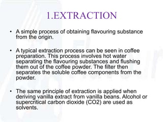 1.EXTRACTION 
• A simple process of obtaining flavouring substance 
from the origin. 
• A typical extraction process can be seen in coffee 
preparation. This process involves hot water 
separating the flavouring substances and flushing 
them out of the coffee powder. The filter then 
separates the soluble coffee components from the 
powder. 
• The same principle of extraction is applied when 
deriving vanilla extract from vanilla beans. Alcohol or 
supercritical carbon dioxide (CO2) are used as 
solvents. 
 